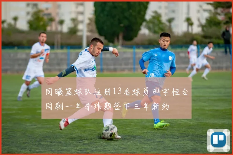 同曦篮球队注册13名球员田宇恒合同剩一年李玮颢签下三年新约