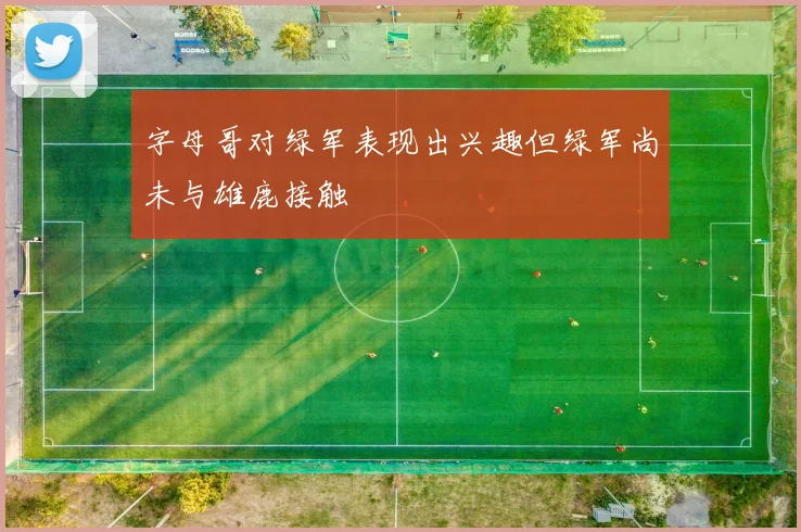 字母哥对绿军表现出兴趣但绿军尚未与雄鹿接触