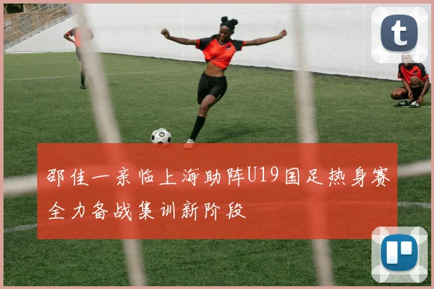 邵佳一亲临上海助阵U19国足热身赛全力备战集训新阶段