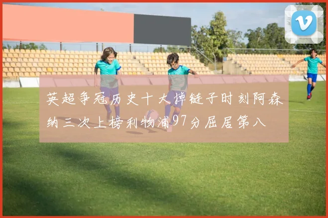 英超争冠历史十大掉链子时刻阿森纳三次上榜利物浦97分屈居第八