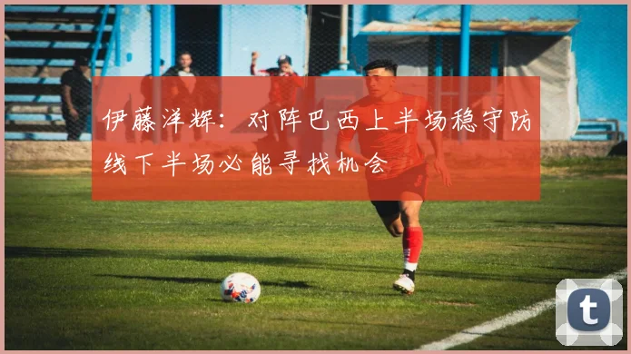 伊藤洋辉：对阵巴西上半场稳守防线下半场必能寻找机会