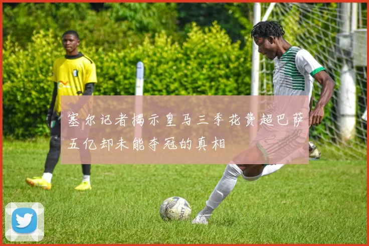 塞尔记者揭示皇马三季花费超巴萨五亿却未能夺冠的真相