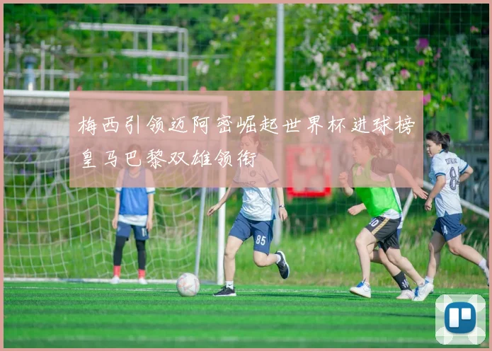 梅西引领迈阿密崛起世界杯进球榜皇马巴黎双雄领衔