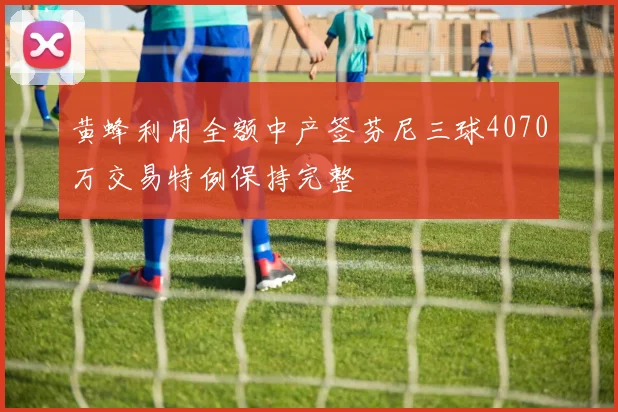 黄蜂利用全额中产签芬尼三球4070万交易特例保持完整