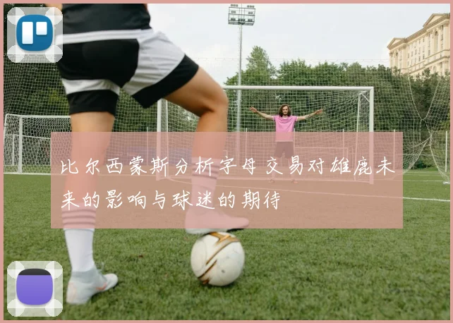 比尔西蒙斯分析字母交易对雄鹿未来的影响与球迷的期待