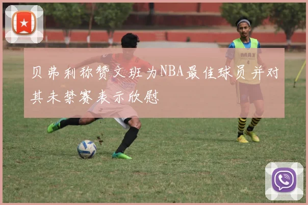 贝弗利称赞文班为NBA最佳球员并对其未禁赛表示欣慰