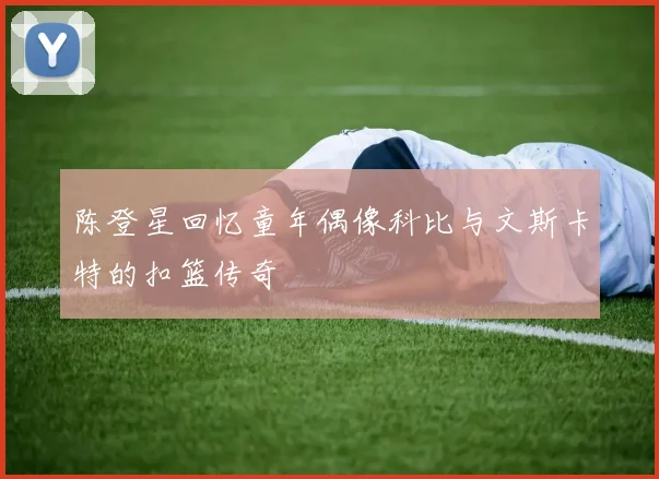 陈登星回忆童年偶像科比与文斯卡特的扣篮传奇