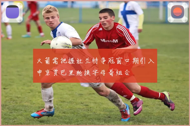 火箭需把握杜兰特争冠窗口期引入申京贾巴里轮换字母哥组合