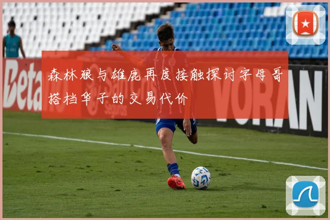 森林狼与雄鹿再度接触探讨字母哥搭档华子的交易代价