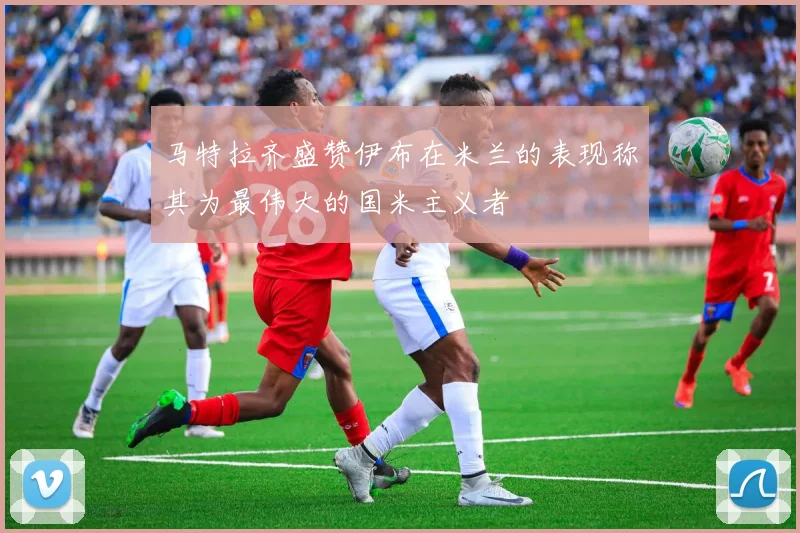 马特拉齐盛赞伊布在米兰的表现称其为最伟大的国米主义者