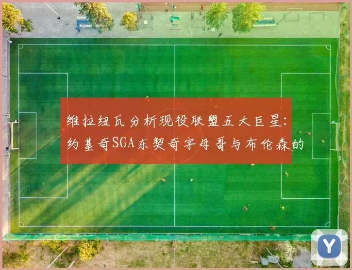 维拉纽瓦分析现役联盟五大巨星：约基奇SGA东契奇字母哥与布伦森的表现与影响