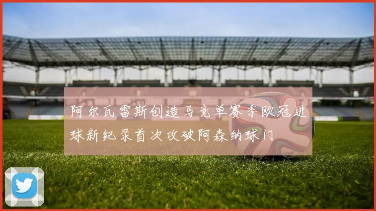 阿尔瓦雷斯创造马竞单赛季欧冠进球新纪录首次攻破阿森纳球门
