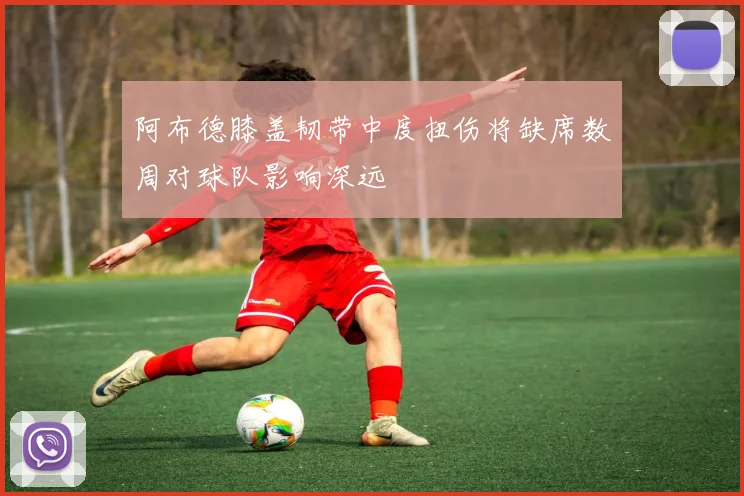 阿布德膝盖韧带中度扭伤将缺席数周对球队影响深远