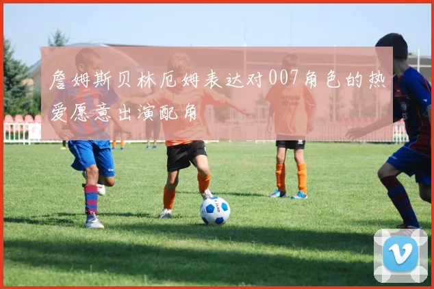 詹姆斯贝林厄姆表达对007角色的热爱愿意出演配角