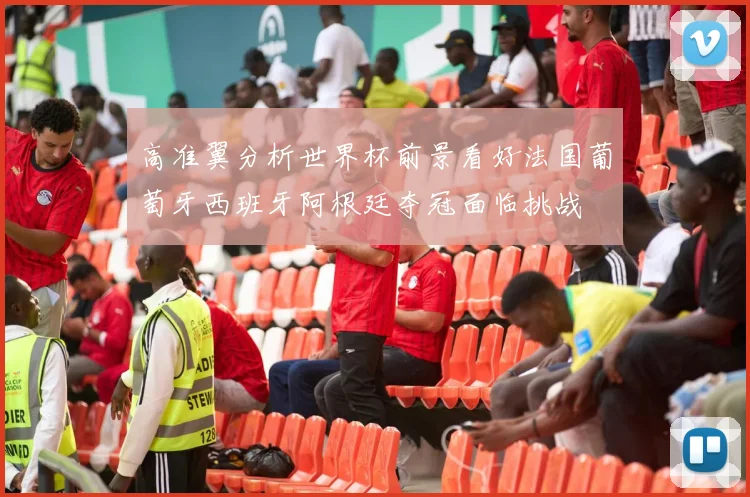 高准翼分析世界杯前景看好法国葡萄牙西班牙阿根廷夺冠面临挑战