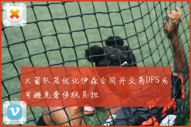 火箭队若优化伊森合同并交易DFS或可避免奢侈税负担