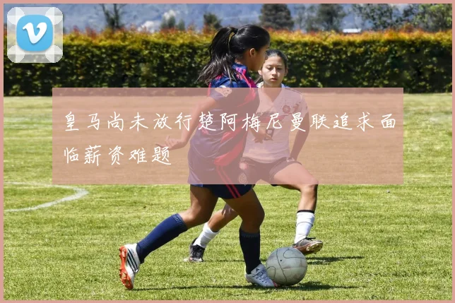 皇马尚未放行楚阿梅尼曼联追求面临薪资难题