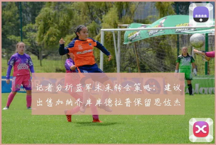 记者分析蓝军未来转会策略：建议出售加纳乔库库德拉普保留恩佐杰克逊