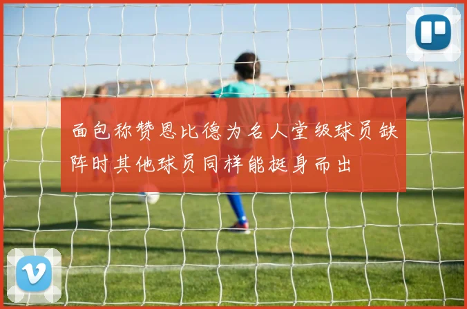 面包称赞恩比德为名人堂级球员缺阵时其他球员同样能挺身而出