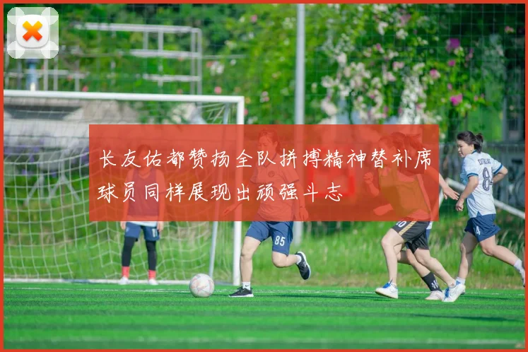 长友佑都赞扬全队拼搏精神替补席球员同样展现出顽强斗志