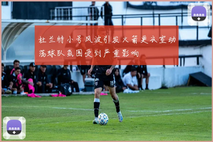杜兰特小号风波引发火箭更衣室动荡球队氛围受到严重影响