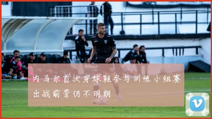 内马尔首次穿球鞋参与训练小组赛出战前景仍不明朗