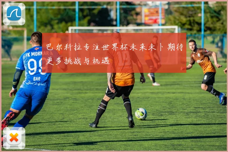 巴尔科拉专注世界杯未来未卜期待更多挑战与机遇